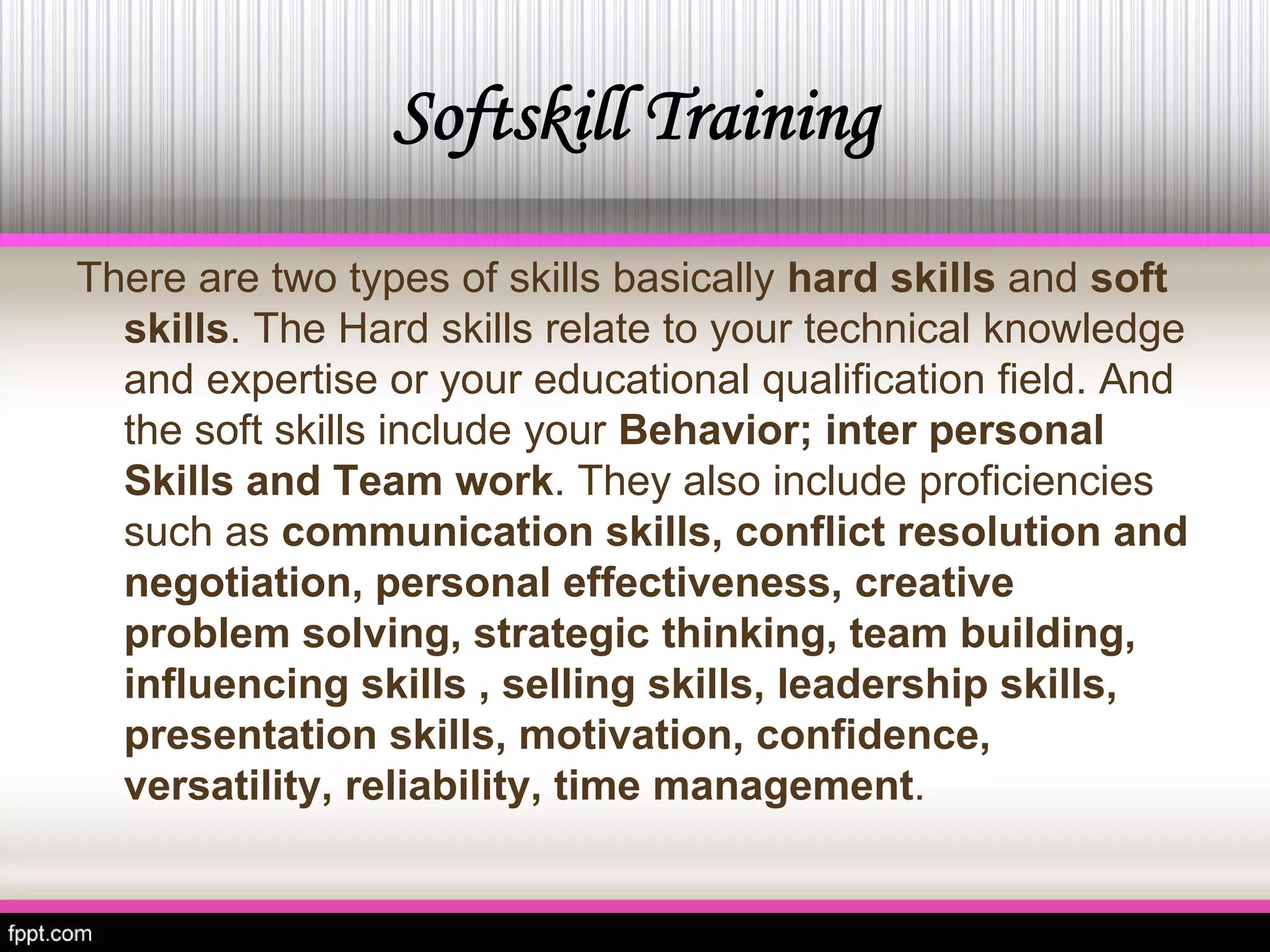Softskill Training 
There are two types of skills basically hard skillsand soft skills. The Hard skills relate to your technical knowledge and expertise or your educational qualification field. And the soft skills include your Behavior; inter personal Skills and Team work. They also include proficiencies such as communication skills, conflict resolution and negotiation, personal effectiveness, creative problem solving, strategic thinking, team building, influencing skills , selling skills, leadership skills, presentation skills, motivation, confidence, versatility, reliability, time management.  