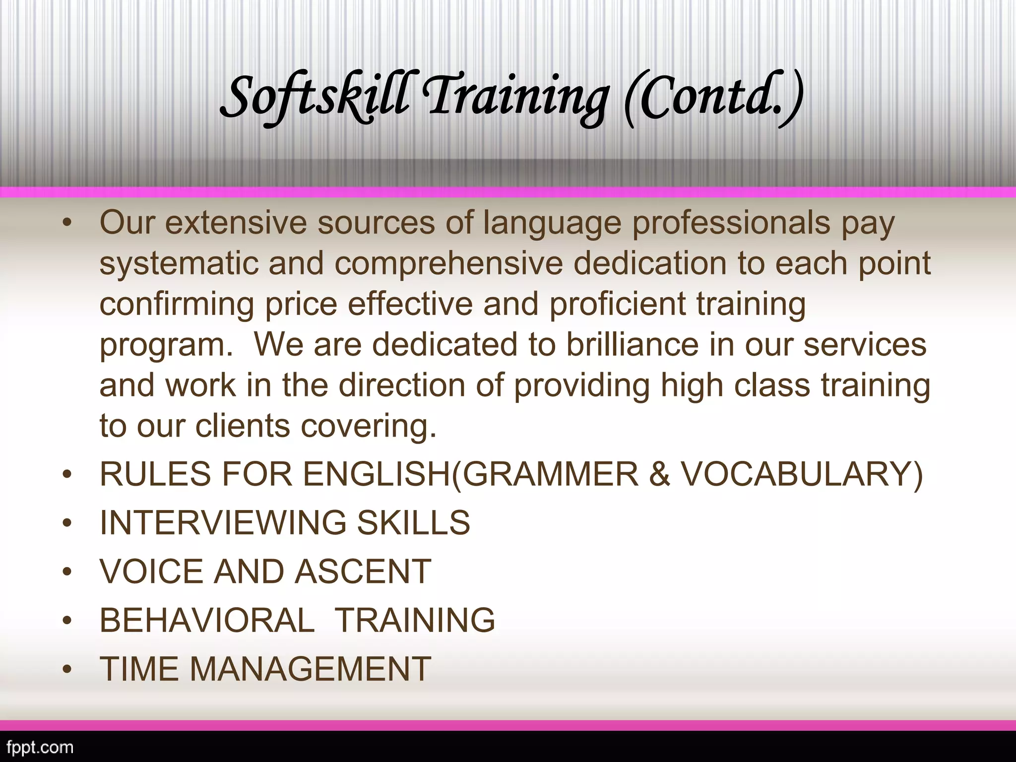 Softskill Training (Contd.) 
•Our extensive sources oflanguage professionalspay systematic and comprehensive dedication to each point confirming price effective andproficient training program. We are dedicated to brilliance in our services and work in the direction of providing high class training to our clients covering. 
• 
RULES FOR ENGLISH(GRAMMER & VOCABULARY) 
• 
INTERVIEWING SKILLS 
• 
VOICE AND ASCENT 
• 
BEHAVIORAL TRAINING 
• 
TIME MANAGEMENT  
