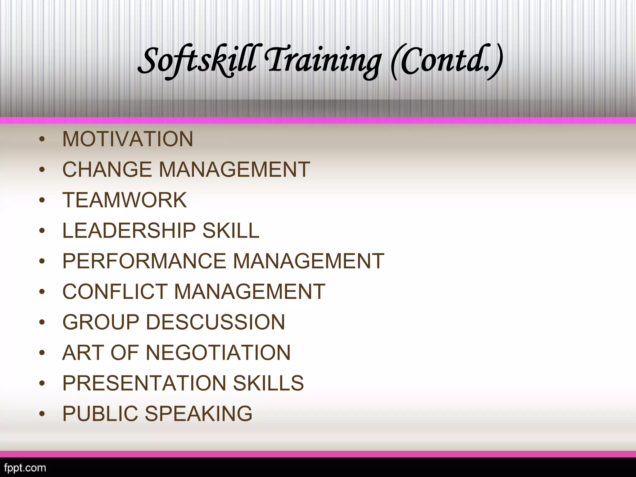 Softskill Training (Contd.) 
•MOTIVATION 
• 
CHANGE MANAGEMENT 
• 
TEAMWORK 
• 
LEADERSHIP SKILL 
• 
PERFORMANCE MANAGEMENT 
• 
CONFLICT MANAGEMENT 
• 
GROUP DESCUSSION 
• 
ART OF NEGOTIATION 
• 
PRESENTATION SKILLS 
• 
PUBLIC SPEAKING  
