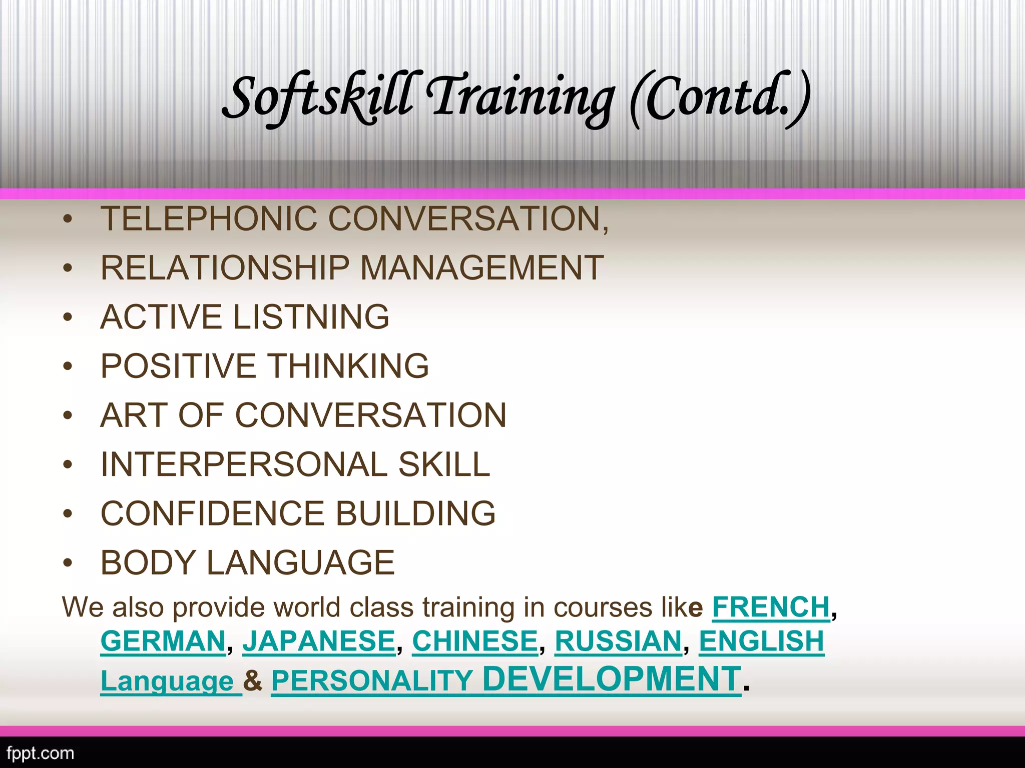 Softskill Training (Contd.) 
•TELEPHONIC CONVERSATION, 
• 
RELATIONSHIP MANAGEMENT 
• 
ACTIVE LISTNING 
• 
POSITIVE THINKING 
• 
ART OF CONVERSATION 
• 
INTERPERSONAL SKILL 
• 
CONFIDENCE BUILDING 
• 
BODY LANGUAGE 
We also provide world class training in courses likeFRENCH, GERMAN, JAPANESE, CHINESE, RUSSIAN, ENGLISH Language &PERSONALITY DEVELOPMENT.  