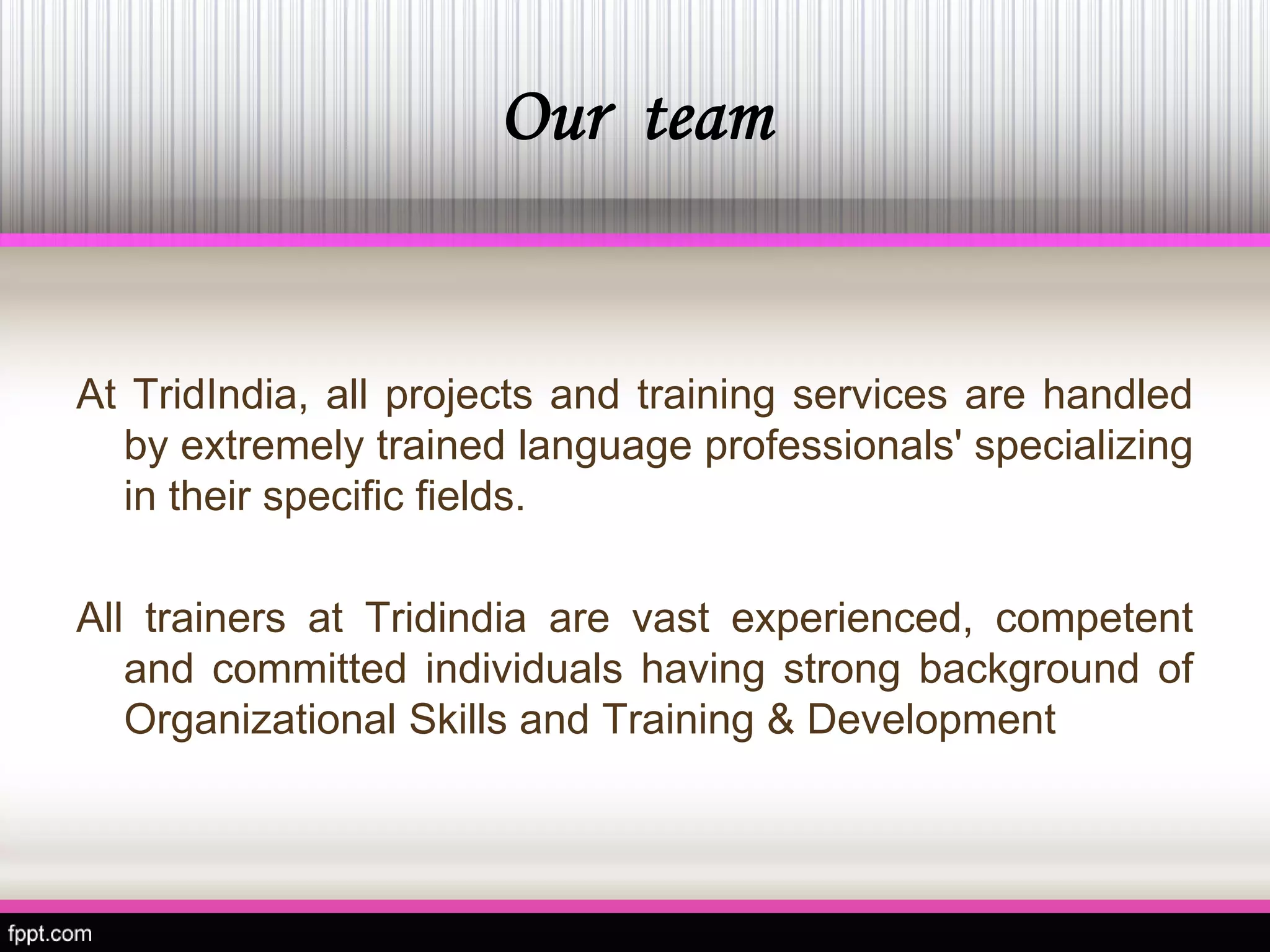 Our team 
AtTridIndia,allprojectsandtrainingservicesarehandledbyextremelytrainedlanguageprofessionals'specializingintheirspecificfields. 
AlltrainersatTridindiaarevastexperienced,competentandcommittedindividualshavingstrongbackgroundofOrganizationalSkillsandTraining&Development  