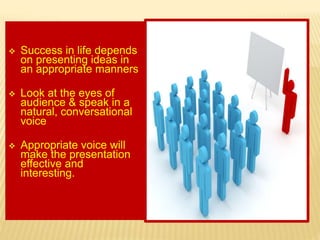  Success in life depends
on presenting ideas in
an appropriate manners
 Look at the eyes of
audience & speak in a
natural, conversational
voice
 Appropriate voice will
make the presentation
effective and
interesting.
 
