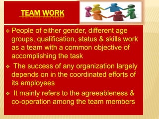 TEAM WORK
 People of either gender, different age
groups, qualification, status & skills work
as a team with a common objective of
accomplishing the task
 The success of any organization largely
depends on in the coordinated efforts of
its employees
 It mainly refers to the agreeableness &
co-operation among the team members
 