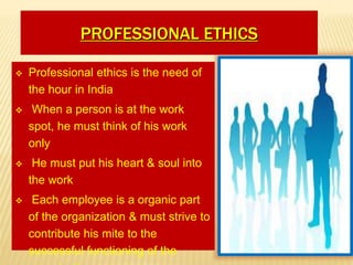 PROFESSIONAL ETHICS
 Professional ethics is the need of
the hour in India
 When a person is at the work
spot, he must think of his work
only
 He must put his heart & soul into
the work
 Each employee is a organic part
of the organization & must strive to
contribute his mite to the
successful functioning of the
 