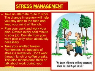 STRESS MANAGEMENT
 Take an alternate route to work.
The change in scenery will help
you stay alert to the road and
keep your mind off the job.
 Plan your work and work your
plan. Devote every paid minute
to your job. Deviate from your
work plan only when absolutely
necessary.
 Take your allotted breaks.
Remember: the opposite of
stress is relaxation. Don’t work
through lunch or coffee breaks.
This also means don’t think or
talk about work during your
breaks.
Vasudevan
 