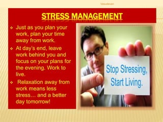 STRESS MANAGEMENT
 Just as you plan your
work, plan your time
away from work.
 At day’s end, leave
work behind you and
focus on your plans for
the evening. Work to
live.
 Relaxation away from
work means less
stress… and a better
day tomorrow!
Vasudevan
 