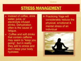 STRESS MANAGEMENT
 Instead of coffee, drink
water, juice, or
electrolyte infused
drinks. Dehydration
often is the cause of
fatigue.
 Coffee and soft drinks
that contain caffeine
may seem to “keep you
going”, but in reality
they add to stress and
don’t keep your body
hydrated.
 Practicing Yoga will
considerably reduce the
physical, emotional &
mental stress of an
individual
Vasudevan
 
