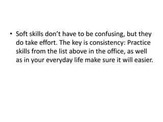 • Soft skills don’t have to be confusing, but they
do take effort. The key is consistency: Practice
skills from the list above in the office, as well
as in your everyday life make sure it will easier.
 