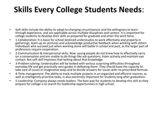 Skills Every College Students Needs:
• Soft skills include the ability to adapt to changing circumstances and the willingness to learn
through experience, and are applicable across multiple disciplines and careers. It is important for
college students to develop their skills as prepared for graduate and enter the work force.
• 1-Collaboration: It is basic for school destined understudies to work effectively and properly in
gatherings, team up on ventures and acknowledge productive feedback when working with others.
Individuals who succeed just when working alone will battle in school and past, as the larger part of
professions require cooperation.
• 2-Communication & interpersonal skills: Now young people do not know how to effectively carry
on a conversation and are unable to do things like ask questions, listen actively and maintain eye
contact. But soft skill improves that lacking about that knowledge.
• 3-Problem solving: Understudies will be looked with various surprising difficulties throughout
everyday life and get practically zero guides in defeating them. They should have the capacity to
take care of issues in imaginative ways and to decide answers for issues with no prescribed formula.
• 4-Time management: The ability to track multiple projects in an organized and efficient manner, as
well as intelligently prioritize tasks, is also extremely important for students long after graduation.
• 5-Leadership: Company always needs leaders. The best way for students to develop this skill as they
prepare for college is to search for leadership opportunities in high school.
 