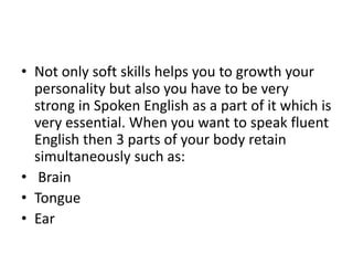 • Not only soft skills helps you to growth your
personality but also you have to be very
strong in Spoken English as a part of it which is
very essential. When you want to speak fluent
English then 3 parts of your body retain
simultaneously such as:
• Brain
• Tongue
• Ear
 