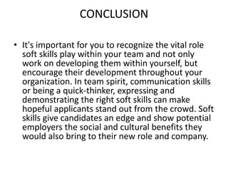 CONCLUSION
• It's important for you to recognize the vital role
soft skills play within your team and not only
work on developing them within yourself, but
encourage their development throughout your
organization. In team spirit, communication skills
or being a quick-thinker, expressing and
demonstrating the right soft skills can make
hopeful applicants stand out from the crowd. Soft
skills give candidates an edge and show potential
employers the social and cultural benefits they
would also bring to their new role and company.
 