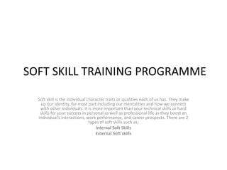 SOFT SKILL TRAINING PROGRAMME
Soft skill is the individual character traits or qualities each of us has. They make
up our identity, for most part including our mentalities and how we connect
with other individuals. It is more important than your technical skills or hard
skills for your success in personal as well as professional life as they boost an
individual’s interactions, work performance, and career prospects. There are 2
types of soft skills such as;
Internal Soft Skills
External Soft skills
 