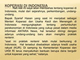 KOPERASI DI INDONESIANah kali ini saya akan membahas tentang koperasi di
Indonesia, mulai dari sejarahnya, perkembangan, undang-
undang.
Bapak Syarief Hasan yang saat ini menjabat sebagai
Menteri Koperasi dan Usaha Kecil dan Menengah di
Indonesia mengungkapkan tentang pertumbuhan
perekonomian di Indonesia yang cukup pesat dalam media
informasi ANTARA News, hal tersebut diiringi dengan
adanya undang-undang baru akan mengikis praktek
rentenir.
“saat ini praktek rentenir telah mulai berkurang di
Indonesia. Hal tersebut disebabkan adanya kredit usaha
rakyat (KUR). Di samping itu Kementerian Koperasi dan
UKM RI terus menyalurkan bantuan berupa dana bergulir
untuk koperasi yang sehat," katanya.
 