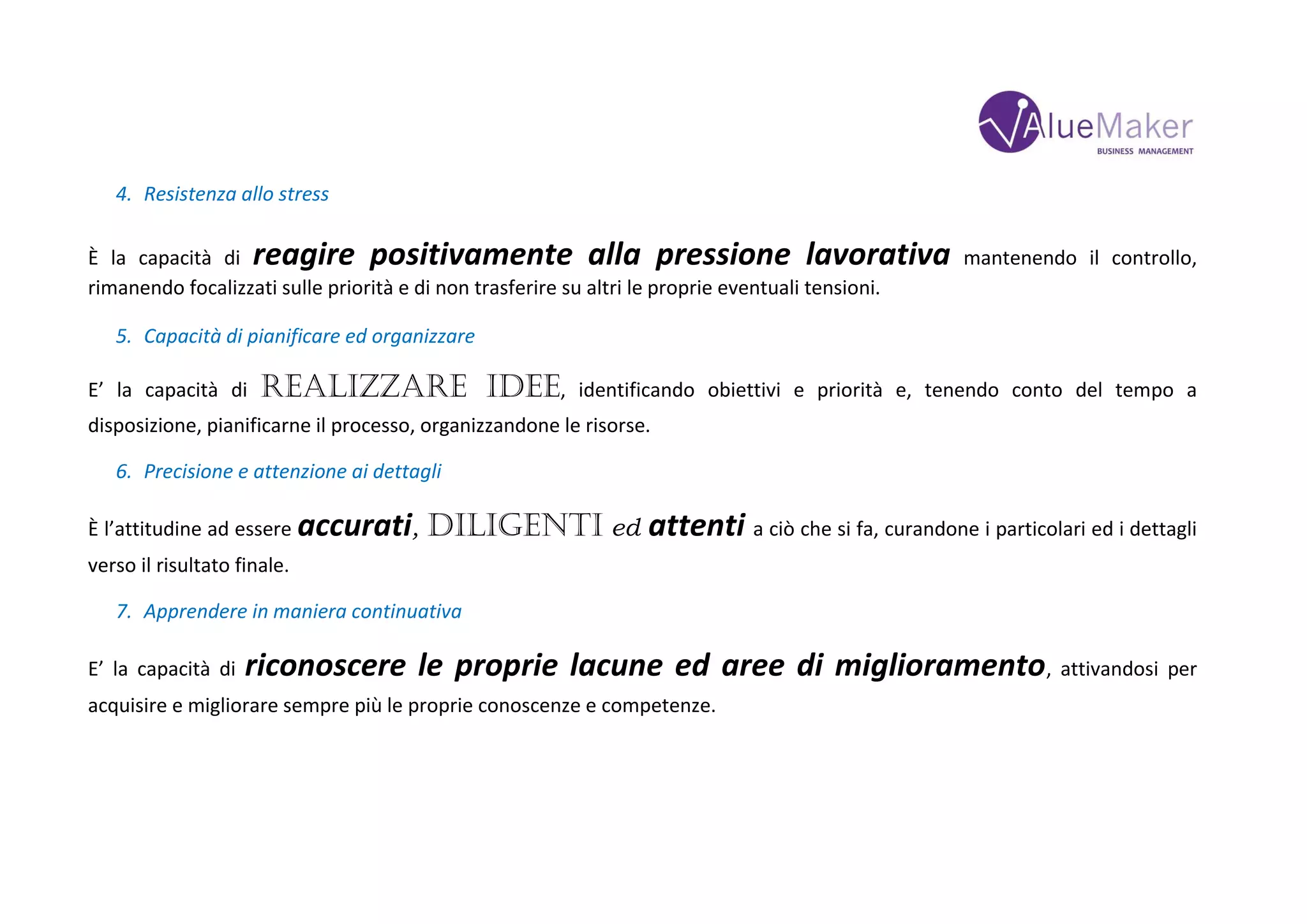 4. Resistenza allo stress
È la capacità di reagire positivamente alla pressione lavorativa mantenendo il controllo,
rimanendo focalizzati sulle priorità e di non trasferire su altri le proprie eventuali tensioni.
5. Capacità di pianificare ed organizzare
E’ la capacità di realizzare idee, identificando obiettivi e priorità e, tenendo conto del tempo a
disposizione, pianificarne il processo, organizzandone le risorse.
6. Precisione e attenzione ai dettagli
È l’attitudine ad essere accurati, diligenti ed attenti a ciò che si fa, curandone i particolari ed i dettagli
verso il risultato finale.
7. Apprendere in maniera continuativa
E’ la capacità di riconoscere le proprie lacune ed aree di miglioramento, attivandosi per
acquisire e migliorare sempre più le proprie conoscenze e competenze.
 