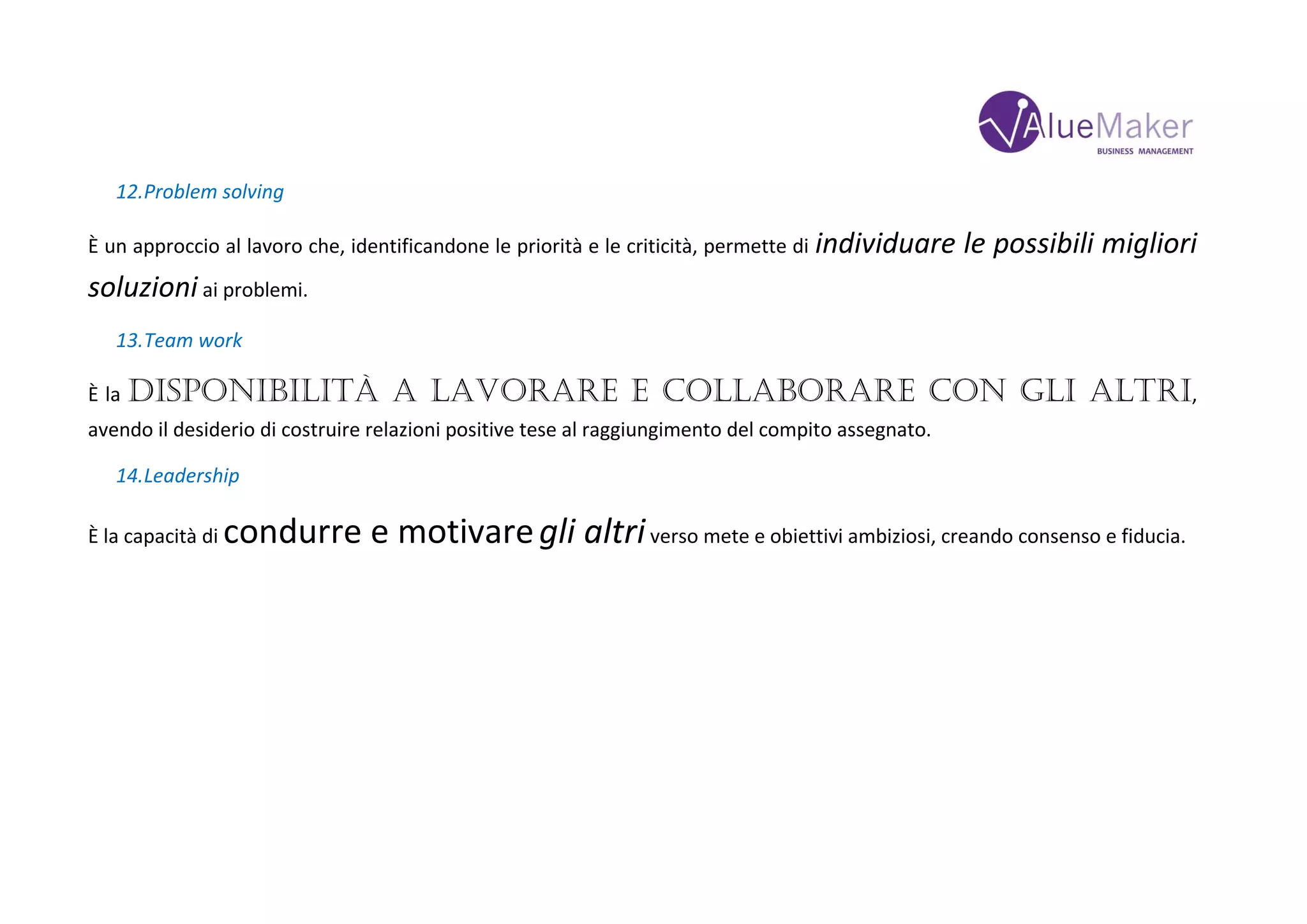12.Problem solving
È un approccio al lavoro che, identificandone le priorità e le criticità, permette di individuare le possibili migliori
soluzioni ai problemi.
13.Team work
È la disponibilità a lavorare e collaborare con gli altri,
avendo il desiderio di costruire relazioni positive tese al raggiungimento del compito assegnato.
14.Leadership
È la capacità di condurre e motivaregli altriverso mete e obiettivi ambiziosi, creando consenso e fiducia.
 