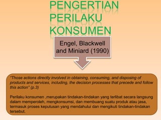 PENGERTIAN
                      PERILAKU
                      KONSUMEN
                          Engel, Blackwell
                         and Miniard (1990)



“Those actions directly involved in obtaining, consuming, and disposing of
products and services, including, the decision processes that precede and follow
this action” (p.3)

Perilaku konsumen ,merupakan tindakan-tindakan yang terlibat secara langsung
dalam memperoleh, mengkonsumsi, dan membuang suatu produk atau jasa,
termasuk proses keputusan yang mendahului dan mengikuti tindakan-tindakan
tersebut.
 