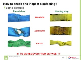 How to check and inspect a soft sling?
10
Some defaults
The lifting Golden Rules
!!! TO BE REMOVED FROM SERVICE !!!
Round sling Webbing sling
ABRASION
ACID BURN
KNOTS
 