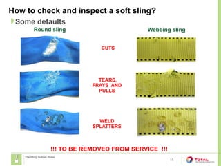 How to check and inspect a soft sling?
11
Some defaults
The lifting Golden Rules
!!! TO BE REMOVED FROM SERVICE !!!
Round sling Webbing sling
CUTS
TEARS,
FRAYS AND
PULLS
WELD
SPLATTERS
 