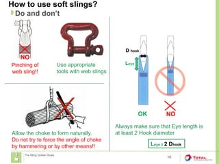 How to use soft slings?
16
Do and don’t
The lifting Golden Rules
Allow the choke to form naturally.
Do not try to force the angle of choke
by hammering or by other means!!
OK NO
Leye
D hook
Always make sure that Eye length is
at least 2 Hook diameter
Leye ≥ 2 Dhook
Pinching of
web sling!!
NO
Use appropriate
tools with web slings
 