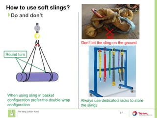 How to use soft slings?
17
Do and don’t
The lifting Golden Rules
When using sling in basket
configuration prefer the double wrap
configuration
Round turn
NO
Always use dedicated racks to store
the slings
Don’t let the sling on the ground
 
