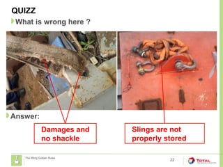 22
The lifting Golden Rules
QUIZZ
What is wrong here ?
Answer:
Damages and
no shackle
Slings are not
properly stored
 