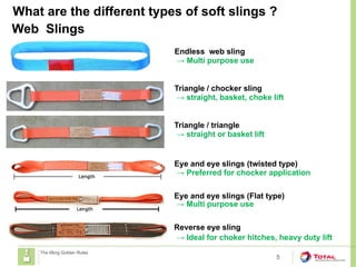What are the different types of soft slings ?
5
The lifting Golden Rules
Web Slings
Endless web sling
→ Multi purpose use
Reverse eye sling
→ Ideal for choker hitches, heavy duty lift
Eye and eye slings (twisted type)
Eye and eye slings (Flat type)
→ Preferred for chocker application
→ Multi purpose use
Triangle / chocker sling
→ straight, basket, choke lift
Triangle / triangle
→ straight or basket lift
 