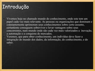 Introdução Vivemos hoje no chamado mundo do conhecimento, onde este tem um papel cada vez mais relevante. As pessoas ou organizações que dominam e constantemente aprimoram seus conhecimentos sobre certo assunto, certamente conseguem sobreviver e levar vantagem sobre seus concorrentes, num mundo onde são cada vez mais valorizados a  inovação, a automação e a conquista de mercados. Veremos, que para obter conhecimento, um indivíduo deve fazer a integração do mundo dos dados, da informação, do conhecimento, e do saber.  