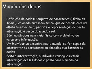 Mundo dos dados Definição de dados: Conjunto de caracteres ( símbolos, sinais ), colocado num meio físico, que de acordo com um alfabeto específico, permite a representação de certa informação à cerca do mundo real.   São registrados num meio físico com o objetivo de veicular a informação.  Um indivíduo se encontra neste mundo, se for capaz de interpretar os caracteres ou símbolos que formam os dados. Feita a interpretação, o indivíduo consegue extrair informação desses dados e passa para o mundo da informação.   