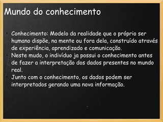 Mundo do conhecimento Conhecimento: Modelo da realidade que o próprio ser humano dispõe, na mente ou fora dela, construído através de experiência, aprendizado e comunicação. Neste mudo, o indivíduo ja possui o conhecimento antes de fazer a interpretação dos dados presentes no mundo real. Junto com o conhecimento, os dados podem ser interpretados gerando uma nova informação. 
