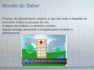 Mundo do Saber

Preciso de atendimento médico e não sei onde o hospital se
encontra. Estou à procura de um.
A placa me indicou o caminho correto.
Agora consigo encontrar o hospital para receber o
atendimento.
 