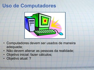 Uso de Computadores




• Computadores devem ser usados de maneira
  adequada;
• Não devem alienar as pessoas da realidade;
• Objetivo inicial: fazer cálculos;
• Objetivo atual: ?
 