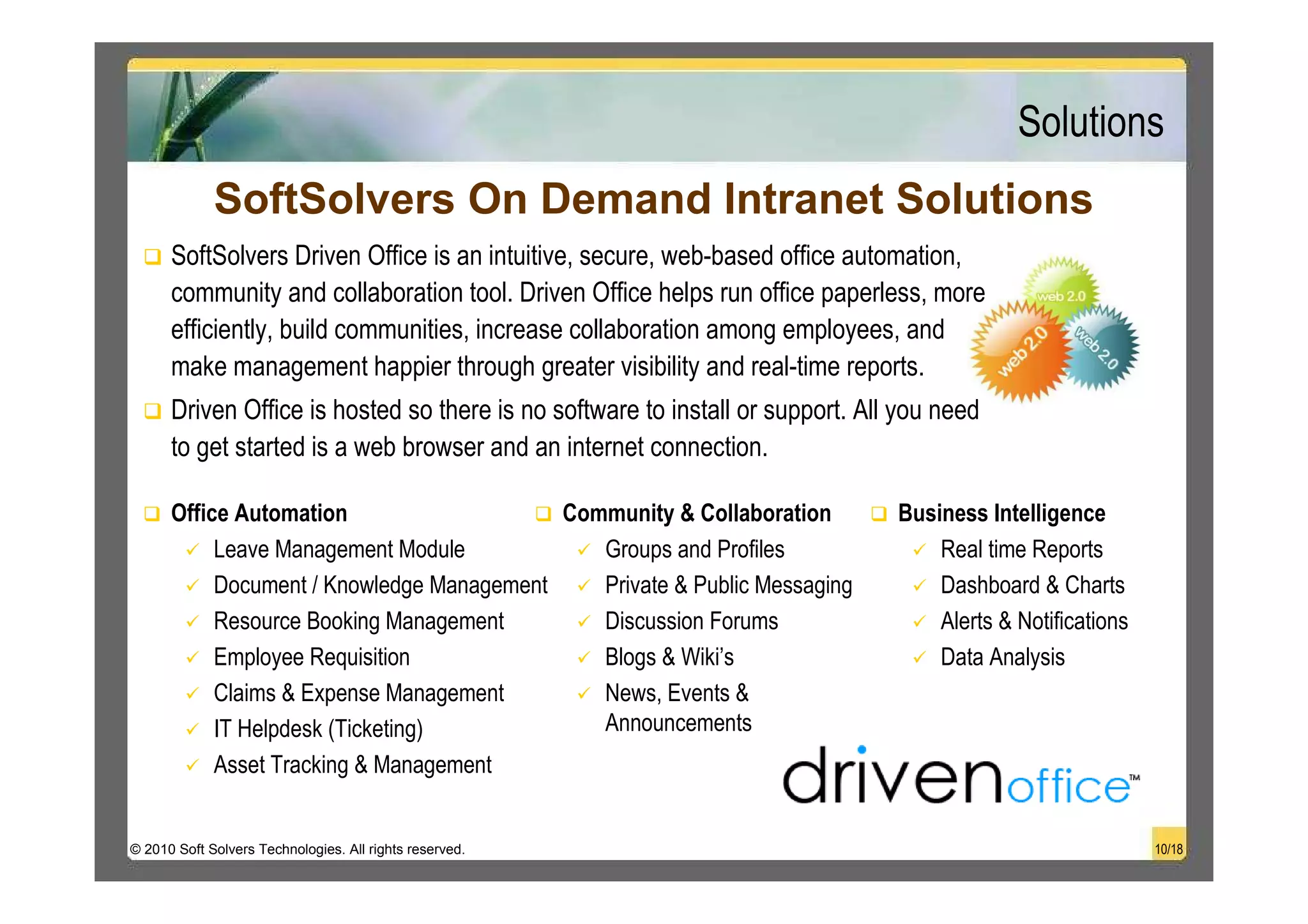Solutions
             SoftSolvers On Demand Intranet Solutions
      SoftSolvers Driven Office is an intuitive, secure, web-based office automation,
      community and collaboration tool. Driven Office helps run office paperless, more
      efficiently, build communities, increase collaboration among employees, and
      make management happier through greater visibility and real-time reports.
      Driven Office is hosted so there is no software to install or support. All you need
      to get started is a web browser and an internet connection.

      Office Automation                    Community & Collaboration            Business Intelligence
           Leave Management Module            Groups and Profiles                   Real time Reports
           Document / Knowledge Management    Private & Public Messaging            Dashboard & Charts
           Resource Booking Management        Discussion Forums                     Alerts & Notifications
           Employee Requisition               Blogs & Wiki’s                        Data Analysis
           Claims & Expense Management        News, Events &
           IT Helpdesk (Ticketing)            Announcements
           Asset Tracking & Management


© 2010 Soft Solvers Technologies. All rights reserved.                                                       10/18
 