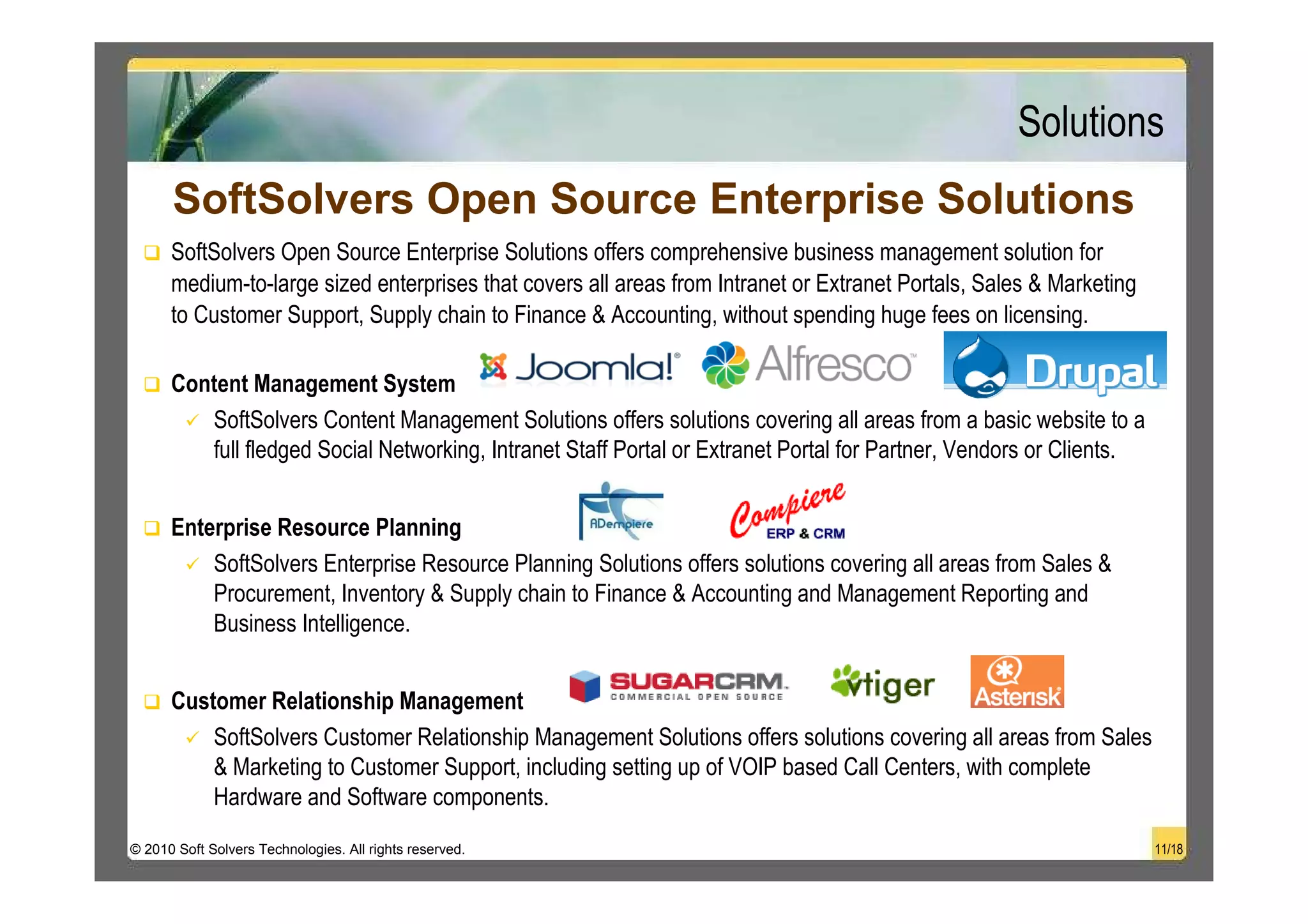 Solutions
      SoftSolvers Open Source Enterprise Solutions
      SoftSolvers Open Source Enterprise Solutions offers comprehensive business management solution for
      medium-to-large sized enterprises that covers all areas from Intranet or Extranet Portals, Sales & Marketing
      to Customer Support, Supply chain to Finance & Accounting, without spending huge fees on licensing.

      Content Management System
         SoftSolvers Content Management Solutions offers solutions covering all areas from a basic website to a
         full fledged Social Networking, Intranet Staff Portal or Extranet Portal for Partner, Vendors or Clients.


      Enterprise Resource Planning
          SoftSolvers Enterprise Resource Planning Solutions offers solutions covering all areas from Sales &
          Procurement, Inventory & Supply chain to Finance & Accounting and Management Reporting and
          Business Intelligence.


      Customer Relationship Management
          SoftSolvers Customer Relationship Management Solutions offers solutions covering all areas from Sales
          & Marketing to Customer Support, including setting up of VOIP based Call Centers, with complete
          Hardware and Software components.
© 2010 Soft Solvers Technologies. All rights reserved.                                                               11/18
 
