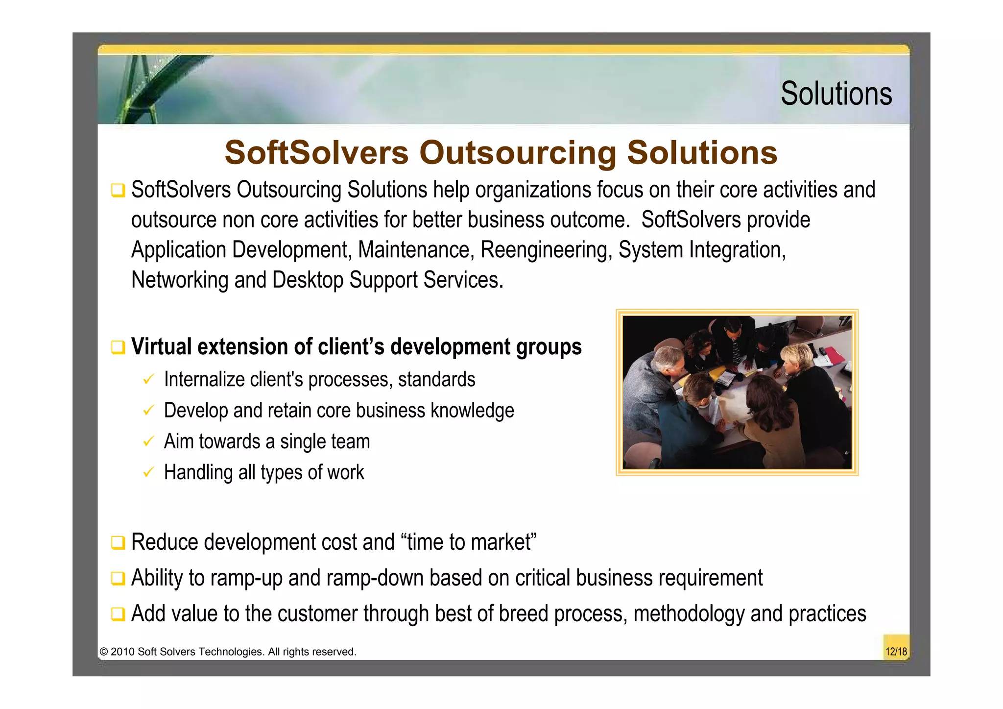Solutions
                          SoftSolvers Outsourcing Solutions
      SoftSolvers Outsourcing Solutions help organizations focus on their core activities and
      outsource non core activities for better business outcome. SoftSolvers provide
      Application Development, Maintenance, Reengineering, System Integration,
      Networking and Desktop Support Services.

      Virtual extension of client’s development groups
             Internalize client's processes, standards
             Develop and retain core business knowledge
             Aim towards a single team
             Handling all types of work


      Reduce development cost and “time to market”
      Ability to ramp-up and ramp-down based on critical business requirement
      Add value to the customer through best of breed process, methodology and practices
© 2010 Soft Solvers Technologies. All rights reserved.                                          12/18
 