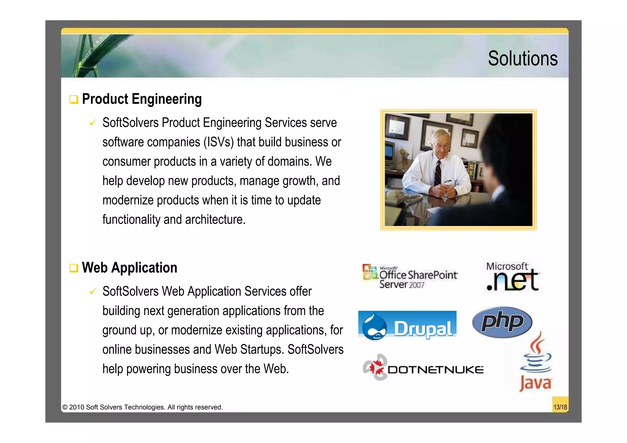 Solutions
      Product Engineering
             SoftSolvers Product Engineering Services serve
             software companies (ISVs) that build business or
             consumer products in a variety of domains. We
             help develop new products, manage growth, and
             modernize products when it is time to update
             functionality and architecture.


      Web Application
             SoftSolvers Web Application Services offer
             building next generation applications from the
             ground up, or modernize existing applications, for
             online businesses and Web Startups. SoftSolvers
             help powering business over the Web.

© 2010 Soft Solvers Technologies. All rights reserved.                    13/18
 