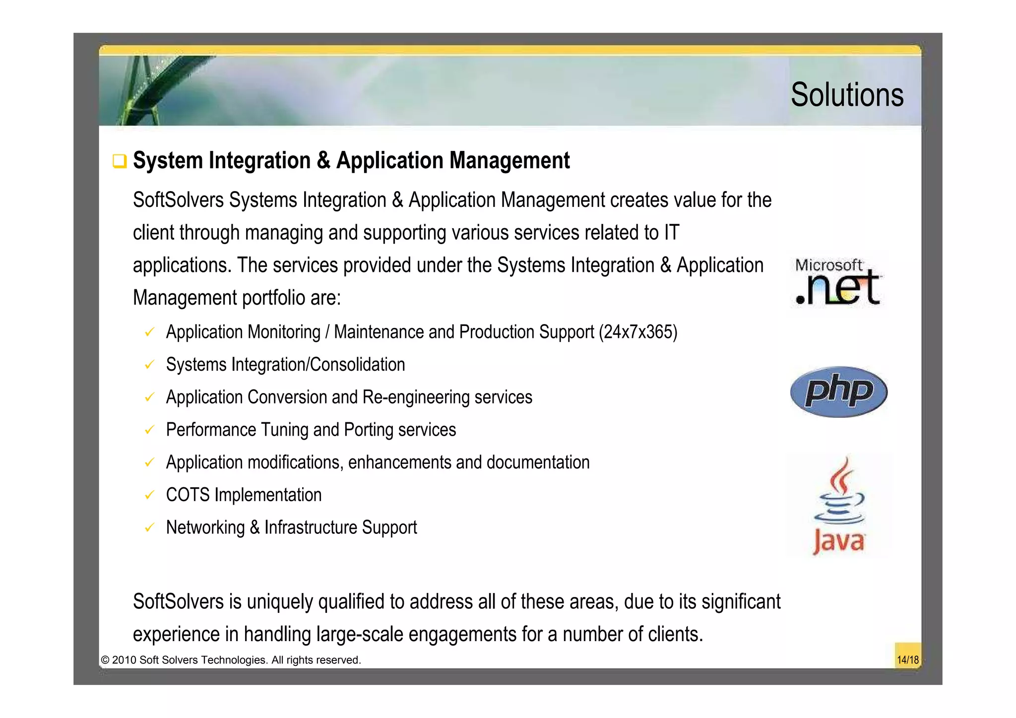 Solutions
      System Integration & Application Management
      SoftSolvers Systems Integration & Application Management creates value for the
      client through managing and supporting various services related to IT
      applications. The services provided under the Systems Integration & Application
      Management portfolio are:
             Application Monitoring / Maintenance and Production Support (24x7x365)
             Systems Integration/Consolidation
             Application Conversion and Re-engineering services
             Performance Tuning and Porting services
             Application modifications, enhancements and documentation
             COTS Implementation
             Networking & Infrastructure Support


      SoftSolvers is uniquely qualified to address all of these areas, due to its significant
      experience in handling large-scale engagements for a number of clients.
© 2010 Soft Solvers Technologies. All rights reserved.                                                  14/18
 