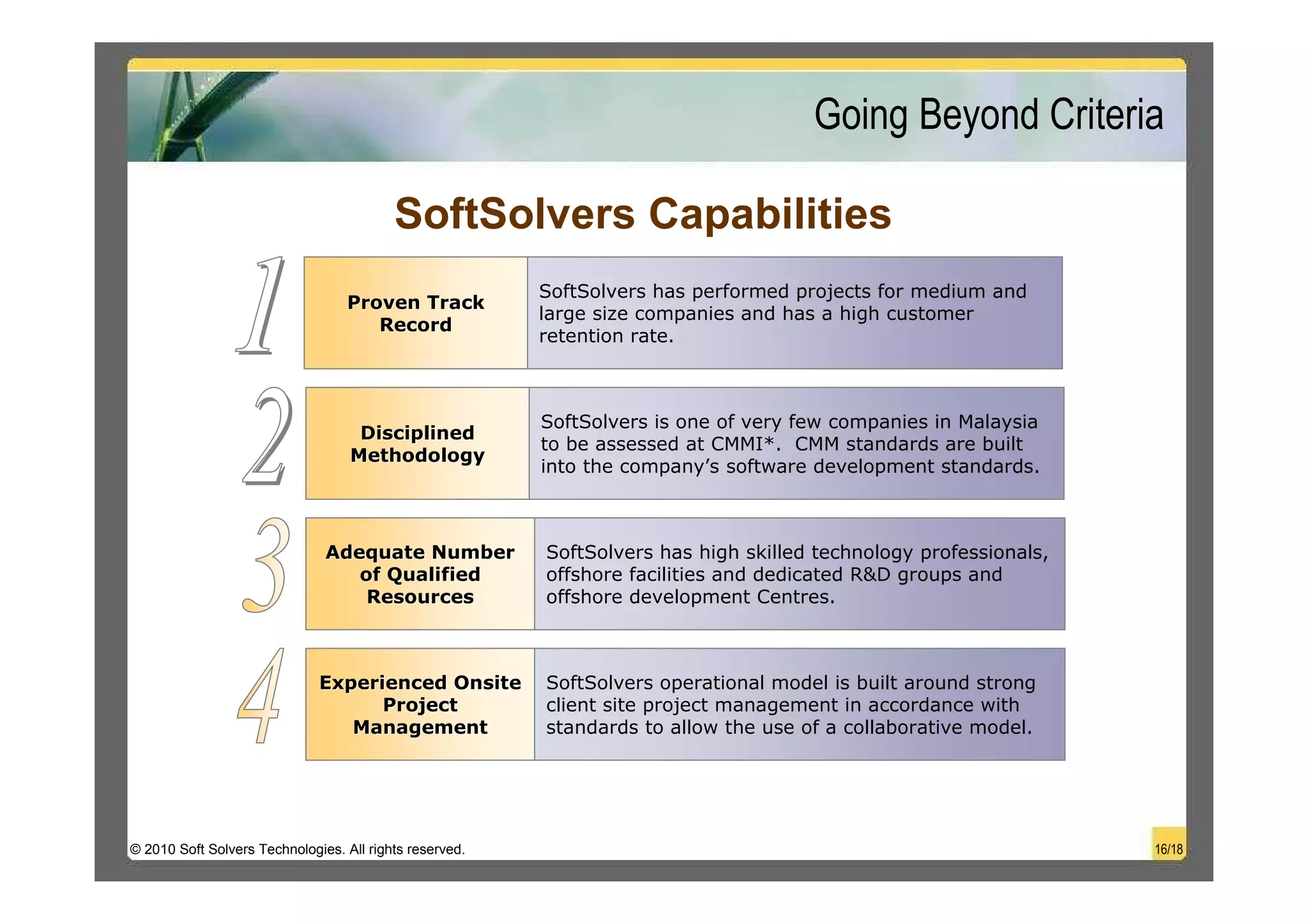 Going Beyond Criteria

                                          SoftSolvers Capabilities
                                                         SoftSolvers has performed projects for medium and
                                  Proven Track
                                                         large size companies and has a high customer
                                     Record
                                                         retention rate.



                                                         SoftSolvers is one of very few companies in Malaysia
                                    Disciplined
                                                         to be assessed at CMMI*. CMM standards are built
                                   Methodology
                                                         into the company’s software development standards.



                               Adequate Number           SoftSolvers has high skilled technology professionals,
                                  of Qualified           offshore facilities and dedicated R&D groups and
                                   Resources             offshore development Centres.



                              Experienced Onsite         SoftSolvers operational model is built around strong
                                    Project              client site project management in accordance with
                                 Management              standards to allow the use of a collaborative model.




© 2010 Soft Solvers Technologies. All rights reserved.                                                            16/18
 