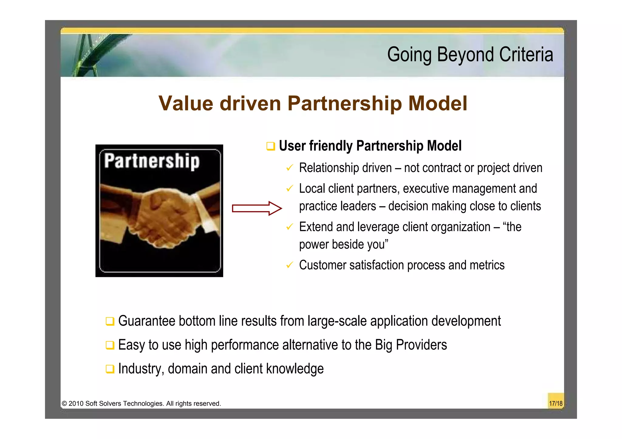 Going Beyond Criteria

                                Value driven Partnership Model
                                                         User friendly Partnership Model
                                                            Relationship driven – not contract or project driven
                                                            Local client partners, executive management and
                                                            practice leaders – decision making close to clients
                                                            Extend and leverage client organization – “the
                                                            power beside you”
                                                            Customer satisfaction process and metrics



                   Guarantee bottom line results from large-scale application development
                   Easy to use high performance alternative to the Big Providers
                   Industry, domain and client knowledge

© 2010 Soft Solvers Technologies. All rights reserved.                                                             17/18
 