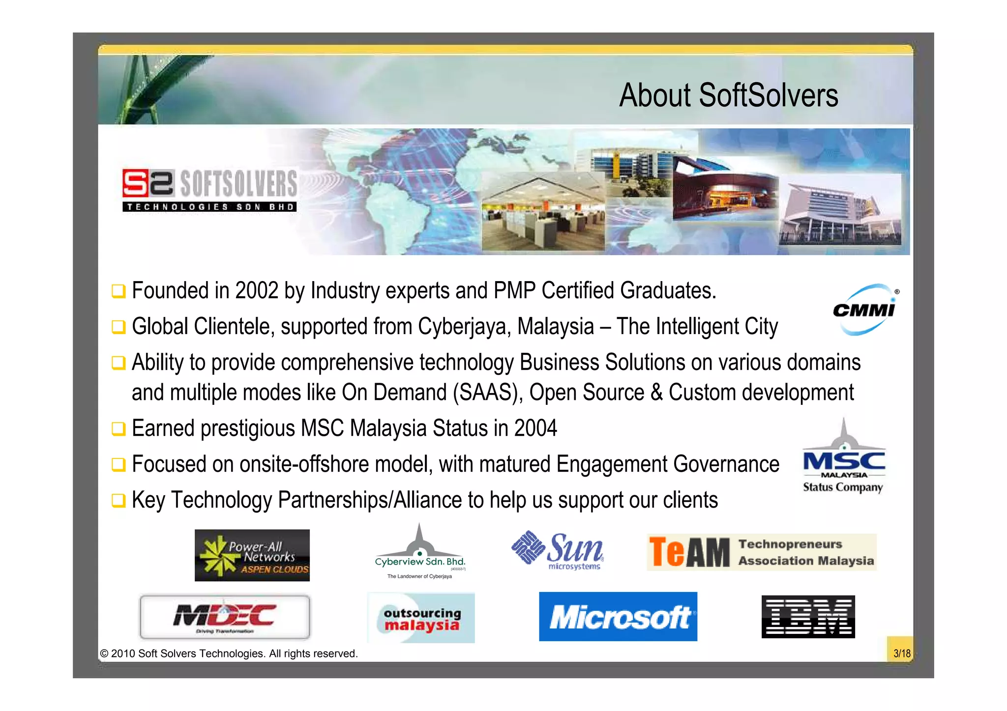 About SoftSolvers




      Founded in 2002 by Industry experts and PMP Certified Graduates.
      Global Clientele, supported from Cyberjaya, Malaysia – The Intelligent City
      Ability to provide comprehensive technology Business Solutions on various domains
      and multiple modes like On Demand (SAAS), Open Source & Custom development
      Earned prestigious MSC Malaysia Status in 2004
      Focused on onsite-offshore model, with matured Engagement Governance
      Key Technology Partnerships/Alliance to help us support our clients




© 2010 Soft Solvers Technologies. All rights reserved.                                    3/18
 