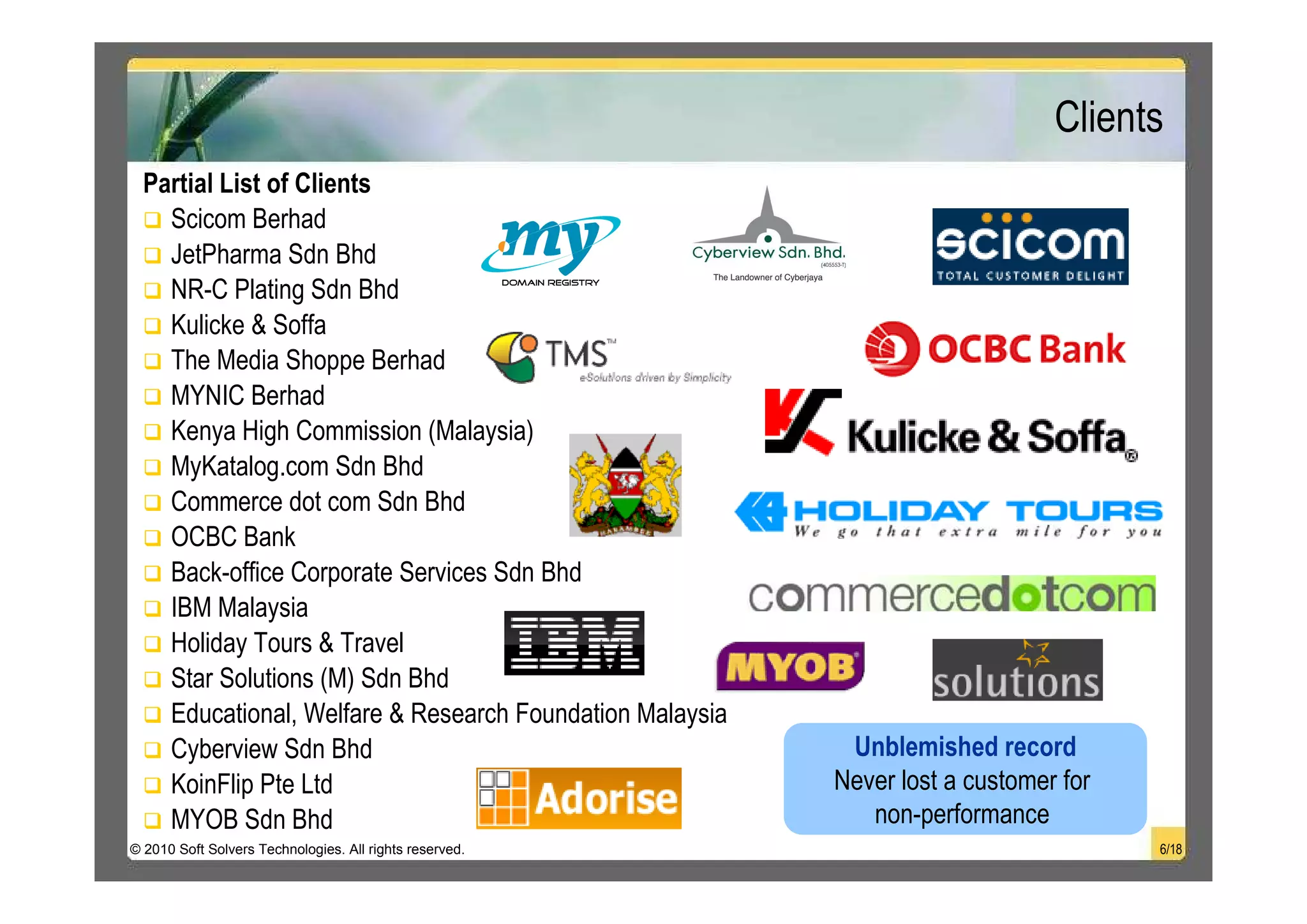 Clients
  Partial List of Clients
    Scicom Berhad
    JetPharma Sdn Bhd
    NR-C Plating Sdn Bhd
    Kulicke & Soffa
    The Media Shoppe Berhad
    MYNIC Berhad
    Kenya High Commission (Malaysia)
    MyKatalog.com Sdn Bhd
    Commerce dot com Sdn Bhd
    OCBC Bank
    Back-office Corporate Services Sdn Bhd
    IBM Malaysia
    Holiday Tours & Travel
    Star Solutions (M) Sdn Bhd
    Educational, Welfare & Research Foundation Malaysia
    Cyberview Sdn Bhd                                      Unblemished record
    KoinFlip Pte Ltd                                      Never lost a customer for
    MYOB Sdn Bhd                                             non-performance
© 2010 Soft Solvers Technologies. All rights reserved.                                6/18
 