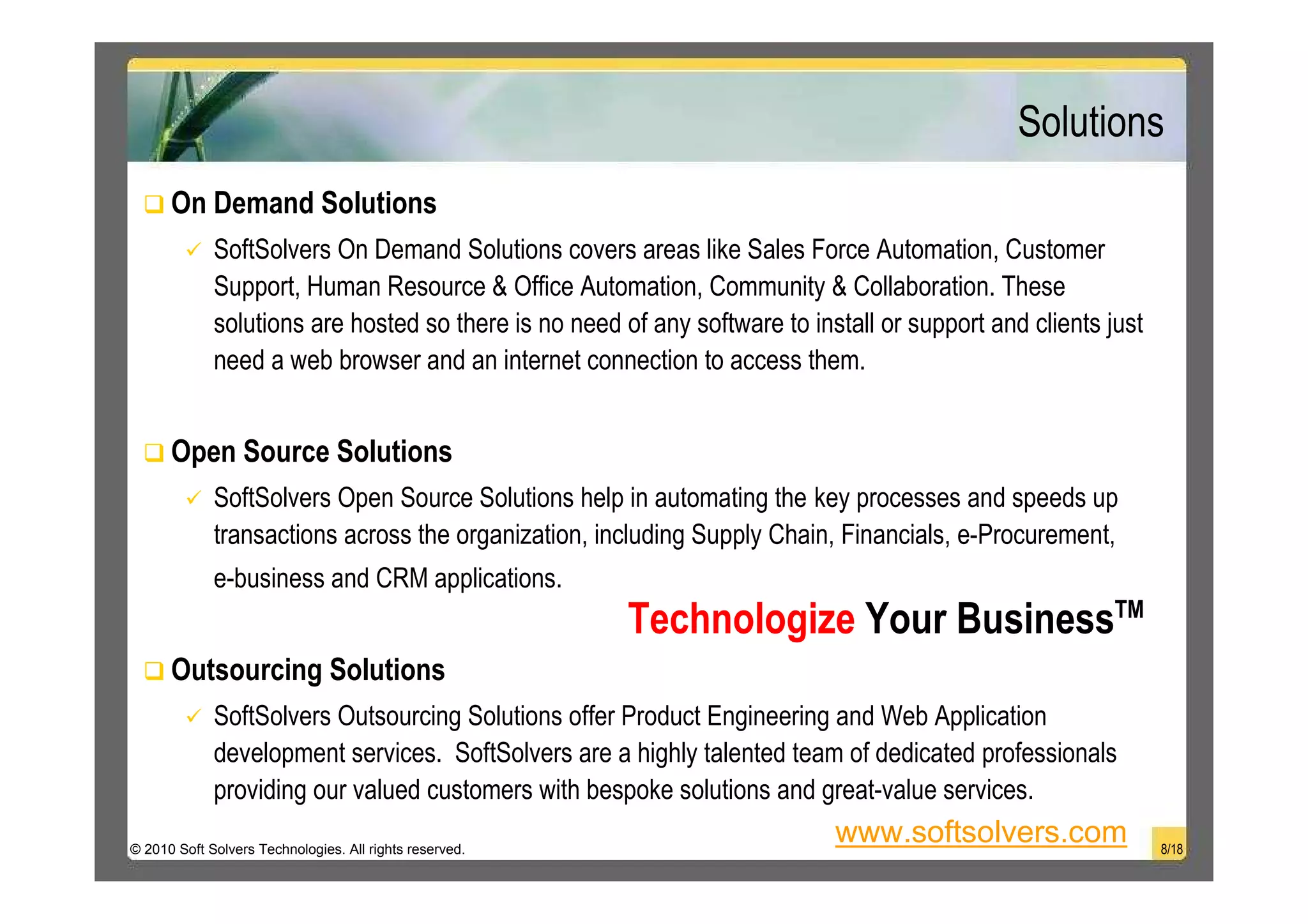 Solutions
      On Demand Solutions
             SoftSolvers On Demand Solutions covers areas like Sales Force Automation, Customer
             Support, Human Resource & Office Automation, Community & Collaboration. These
             solutions are hosted so there is no need of any software to install or support and clients just
             need a web browser and an internet connection to access them.


      Open Source Solutions
             SoftSolvers Open Source Solutions help in automating the key processes and speeds up
             transactions across the organization, including Supply Chain, Financials, e-Procurement,
             e-business and CRM applications.
                                                         Technologize Your BusinessTM
      Outsourcing Solutions
             SoftSolvers Outsourcing Solutions offer Product Engineering and Web Application
             development services. SoftSolvers are a highly talented team of dedicated professionals
             providing our valued customers with bespoke solutions and great-value services.
© 2010 Soft Solvers Technologies. All rights reserved.
                                                                            www.softsolvers.com                8/18
 