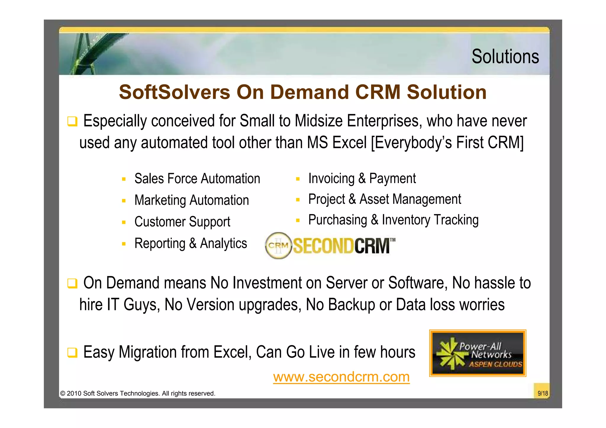 Solutions
                    SoftSolvers On Demand CRM Solution
       Especially conceived for Small to Midsize Enterprises, who have never
      used any automated tool other than MS Excel [Everybody’s First CRM]

                         Sales Force Automation              Invoicing & Payment
                         Marketing Automation                Project & Asset Management
                         Customer Support                    Purchasing & Inventory Tracking
                         Reporting & Analytics

       On Demand means No Investment on Server or Software, No hassle to
      hire IT Guys, No Version upgrades, No Backup or Data loss worries

       Easy Migration from Excel, Can Go Live in few hours
                                                         www.secondcrm.com
© 2010 Soft Solvers Technologies. All rights reserved.                                            9/18
 