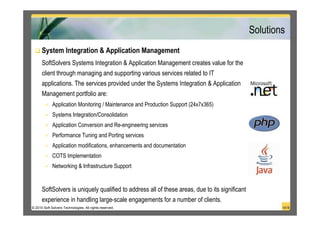 Solutions
      System Integration & Application Management
      SoftSolvers Systems Integration & Application Management creates value for the
      client through managing and supporting various services related to IT
      applications. The services provided under the Systems Integration & Application
      Management portfolio are:
             Application Monitoring / Maintenance and Production Support (24x7x365)
             Systems Integration/Consolidation
             Application Conversion and Re-engineering services
             Performance Tuning and Porting services
             Application modifications, enhancements and documentation
             COTS Implementation
             Networking & Infrastructure Support


      SoftSolvers is uniquely qualified to address all of these areas, due to its significant
      experience in handling large-scale engagements for a number of clients.
© 2010 Soft Solvers Technologies. All rights reserved.                                                  14/18
 