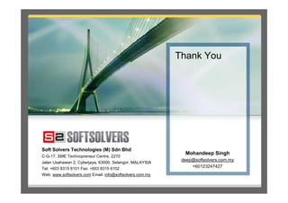 Thank You




Soft Solvers Technologies (M) Sdn Bhd
                                                            Mohandeep Singh
C-G-17, SME Technopreneur Centre, 2270
                                                           deep@softsolvers.com.my
Jalan Usahawan 2, Cyberjaya, 63000, Selangor, MALAYSIA
Tel: +603 8315 6101 Fax: +603 8315 6102
                                                               +60123247427
Web: www.softsolvers.com Email: info@softsolvers.com.my
 