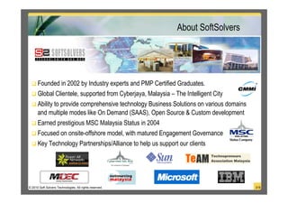 About SoftSolvers




      Founded in 2002 by Industry experts and PMP Certified Graduates.
      Global Clientele, supported from Cyberjaya, Malaysia – The Intelligent City
      Ability to provide comprehensive technology Business Solutions on various domains
      and multiple modes like On Demand (SAAS), Open Source & Custom development
      Earned prestigious MSC Malaysia Status in 2004
      Focused on onsite-offshore model, with matured Engagement Governance
      Key Technology Partnerships/Alliance to help us support our clients




© 2010 Soft Solvers Technologies. All rights reserved.                                    3/18
 