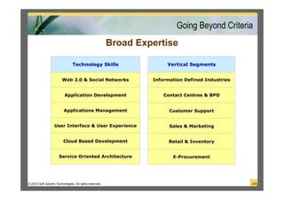 Going Beyond Criteria
                                                         Broad Expertise

                                Technology Skills                      Vertical Segments


                         Web 2.0 & Social Networks                Information Defined Industries


                          Application Development                     Contact Centres & BPO


                          Applications Management                       Customer Support


                   User Interface & User Experience                     Sales & Marketing


                         Cloud Based Development                        Retail & Inventory


                      Service Oriented Architecture                      E-Procurement




© 2010 Soft Solvers Technologies. All rights reserved.                                             4/18
 