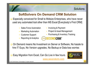 Solutions
                    SoftSolvers On Demand CRM Solution
       Especially conceived for Small to Midsize Enterprises, who have never
      used any automated tool other than MS Excel [Everybody’s First CRM]

                         Sales Force Automation              Invoicing & Payment
                         Marketing Automation                Project & Asset Management
                         Customer Support                    Purchasing & Inventory Tracking
                         Reporting & Analytics

       On Demand means No Investment on Server or Software, No hassle to
      hire IT Guys, No Version upgrades, No Backup or Data loss worries

       Easy Migration from Excel, Can Go Live in few hours
                                                         www.secondcrm.com
© 2010 Soft Solvers Technologies. All rights reserved.                                            9/18
 