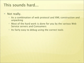 This sounds hard...

   Not really.
       Its a combination of web protocol and XML construction and
        unpacking
       Most of the hard work is done for you by the various Web
        Service servers and Consumers
       Its fairly easy to debug using the correct tools




                                                                10
 