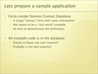 Lets prepare a sample application

   Fairly simple Domino Contact Database
       A single ‘Contact’ form with some information
       Not meant to be a ‘real-world’ example
       Its here to demonstrate the techniques


   All example code is in the database
       Simple to ﬁgure out and ‘research’
       Probably is not best practice!




                                                        11
 