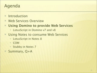 Agenda

   Introduction
   Web Services Overview
   Using Domino to provide Web Services
       LotusScript in Domino v7 and v8
   Using Notes to consume Web Services
       LotusScript in Notes 8
       COM
       Stubby in Notes 7
   Summary, Q+A




                                           16
 